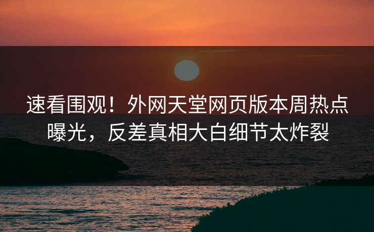 速看围观！外网天堂网页版本周热点曝光，反差真相大白细节太炸裂