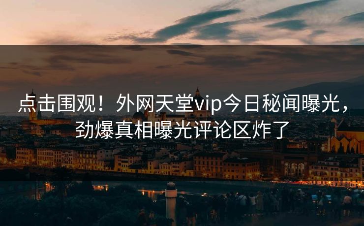 点击围观！外网天堂vip今日秘闻曝光，劲爆真相曝光评论区炸了