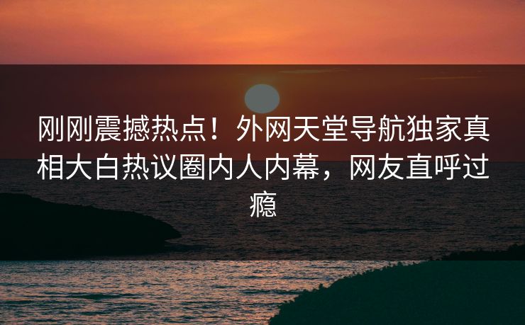 刚刚震撼热点！外网天堂导航独家真相大白热议圈内人内幕，网友直呼过瘾