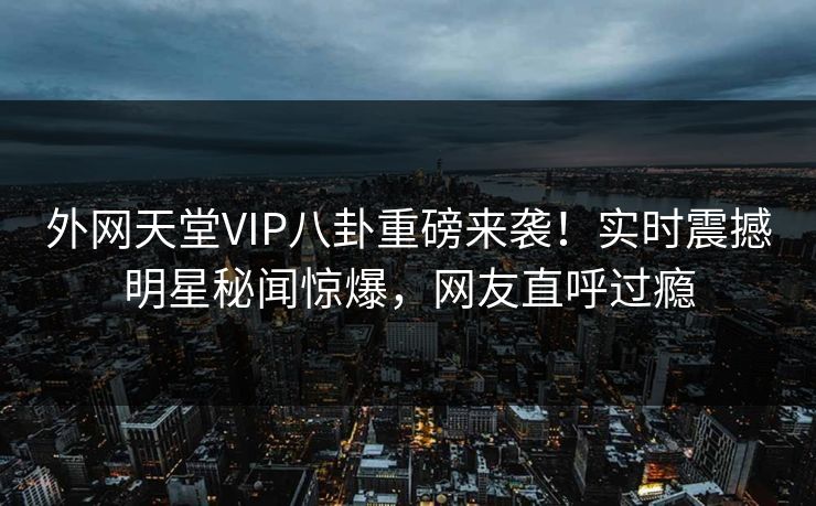外网天堂VIP八卦重磅来袭！实时震撼明星秘闻惊爆，网友直呼过瘾