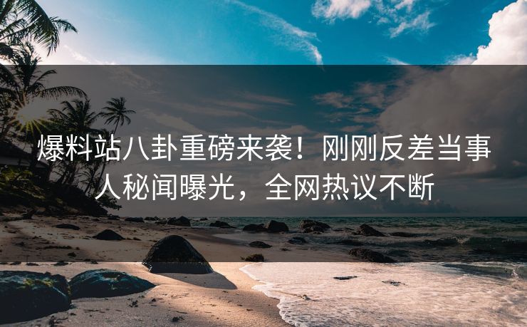 爆料站八卦重磅来袭！刚刚反差当事人秘闻曝光，全网热议不断
