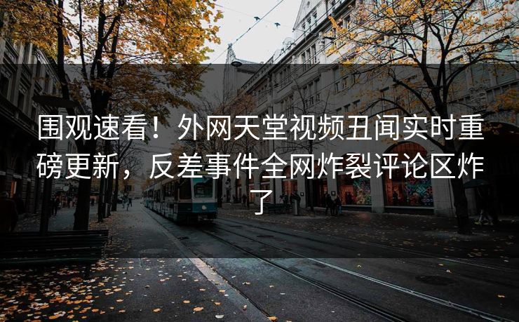 围观速看！外网天堂视频丑闻实时重磅更新，反差事件全网炸裂评论区炸了