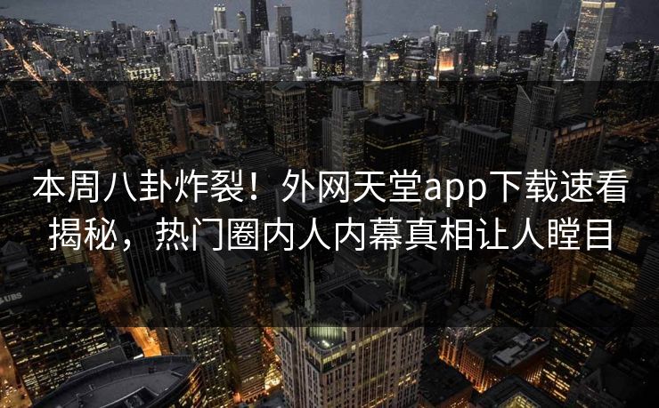 本周八卦炸裂！外网天堂app下载速看揭秘，热门圈内人内幕真相让人瞠目