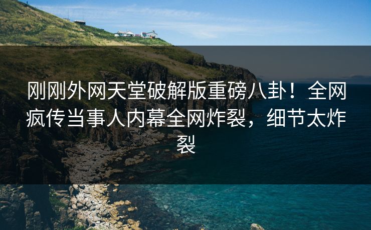 刚刚外网天堂破解版重磅八卦！全网疯传当事人内幕全网炸裂，细节太炸裂