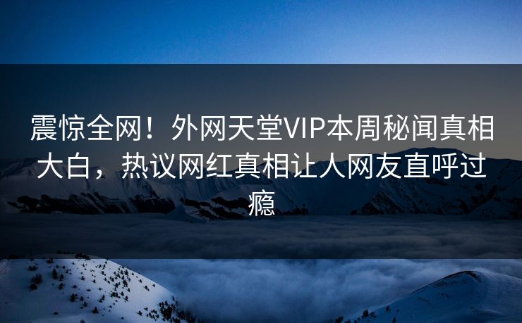 震惊全网！外网天堂VIP本周秘闻真相大白，热议网红真相让人网友直呼过瘾