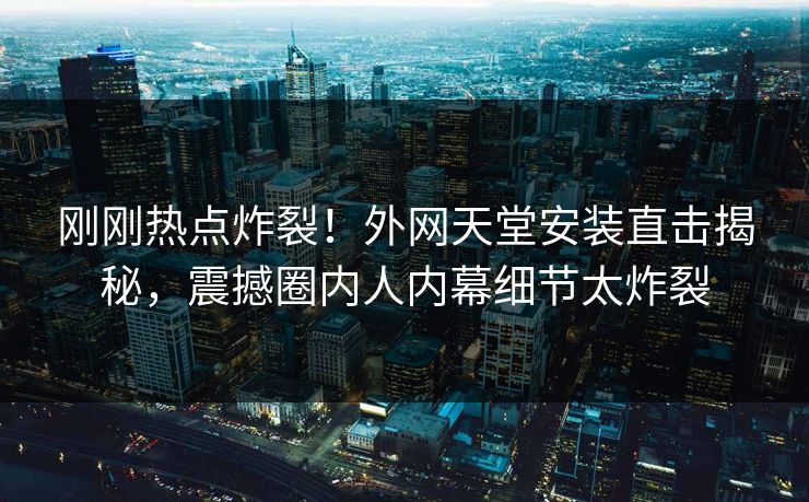 刚刚热点炸裂！外网天堂安装直击揭秘，震撼圈内人内幕细节太炸裂