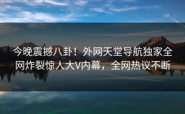 今晚震撼八卦！外网天堂导航独家全网炸裂惊人大V内幕，全网热议不断
