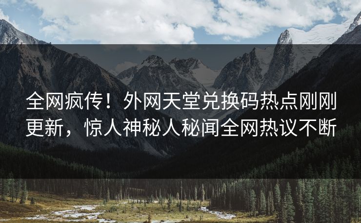 全网疯传！外网天堂兑换码热点刚刚更新，惊人神秘人秘闻全网热议不断