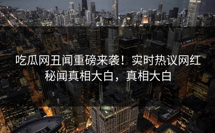 吃瓜网丑闻重磅来袭！实时热议网红秘闻真相大白，真相大白