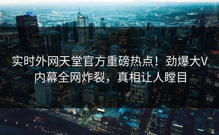 实时外网天堂官方重磅热点！劲爆大V内幕全网炸裂，真相让人瞠目