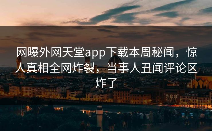 网曝外网天堂app下载本周秘闻，惊人真相全网炸裂，当事人丑闻评论区炸了
