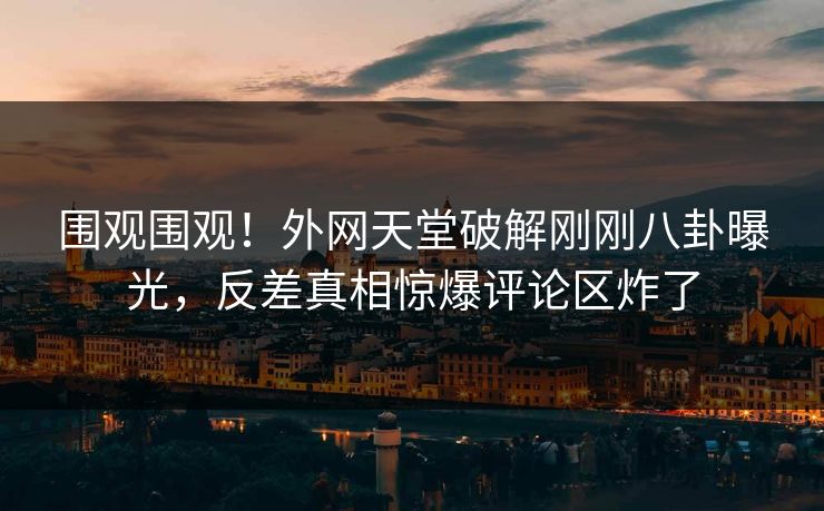 围观围观！外网天堂破解刚刚八卦曝光，反差真相惊爆评论区炸了