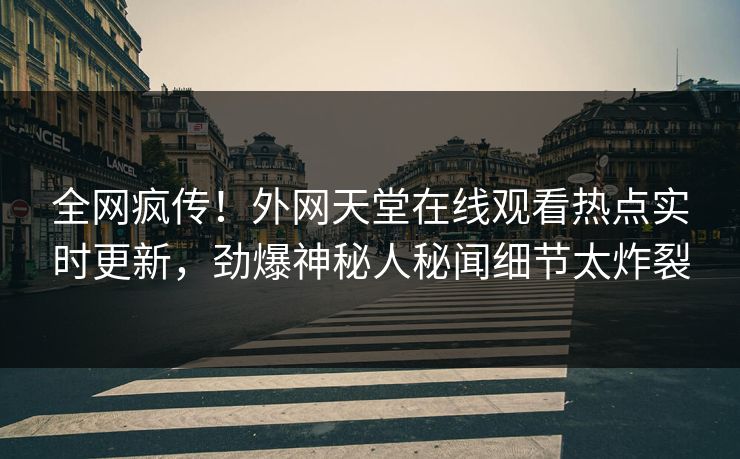 全网疯传！外网天堂在线观看热点实时更新，劲爆神秘人秘闻细节太炸裂