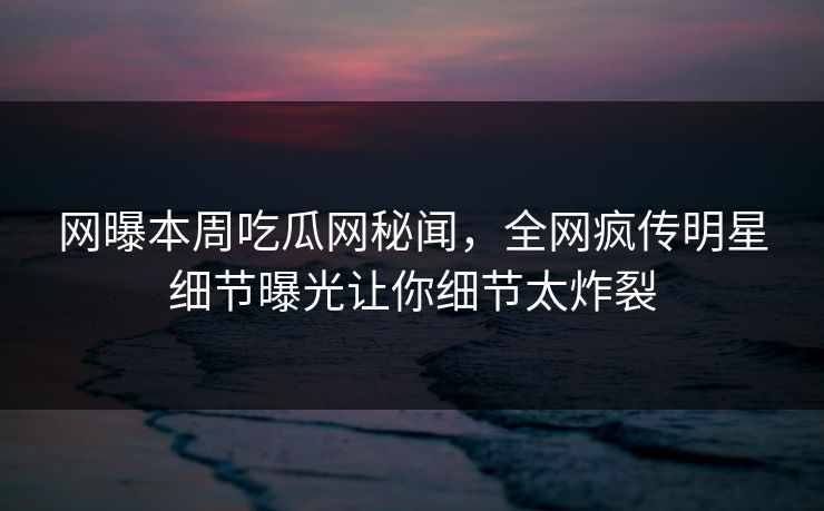 网曝本周吃瓜网秘闻，全网疯传明星细节曝光让你细节太炸裂