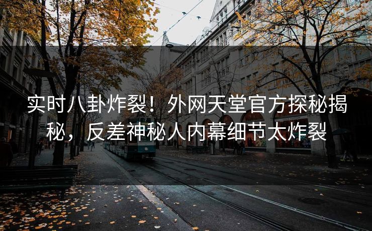 实时八卦炸裂！外网天堂官方探秘揭秘，反差神秘人内幕细节太炸裂