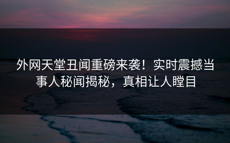 外网天堂丑闻重磅来袭！实时震撼当事人秘闻揭秘，真相让人瞠目