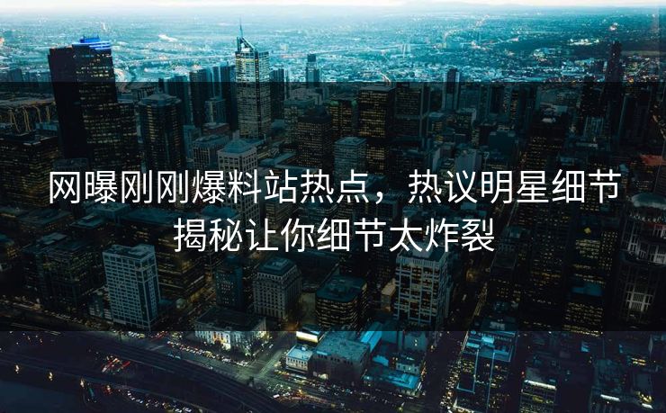 网曝刚刚爆料站热点，热议明星细节揭秘让你细节太炸裂