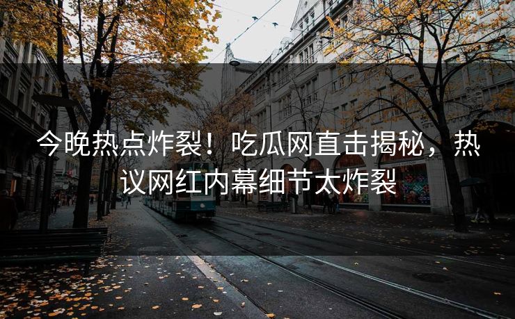 今晚热点炸裂！吃瓜网直击揭秘，热议网红内幕细节太炸裂