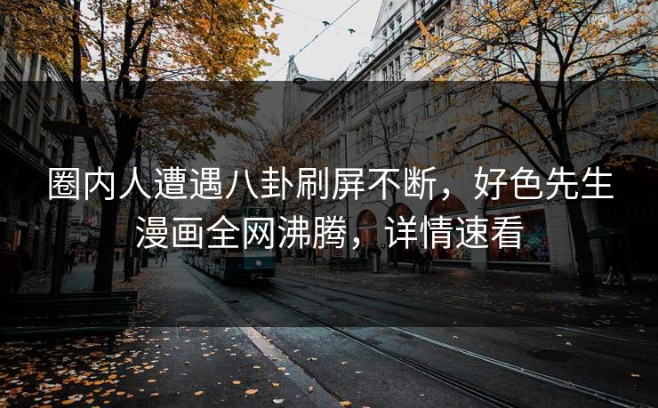 圈内人遭遇八卦刷屏不断，好色先生漫画全网沸腾，详情速看