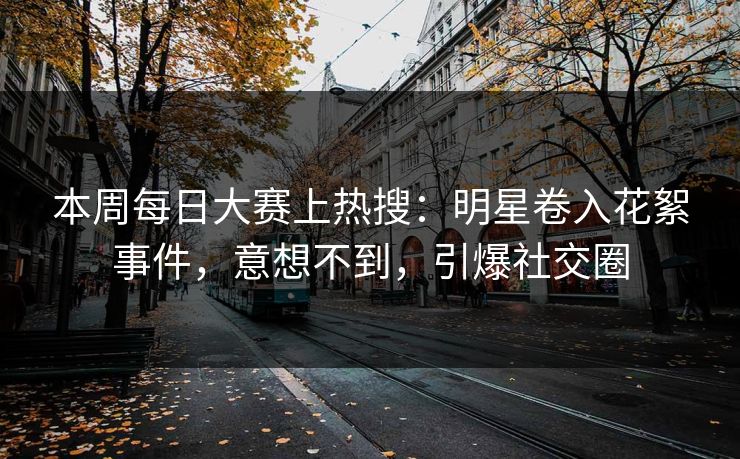 本周每日大赛上热搜：明星卷入花絮事件，意想不到，引爆社交圈