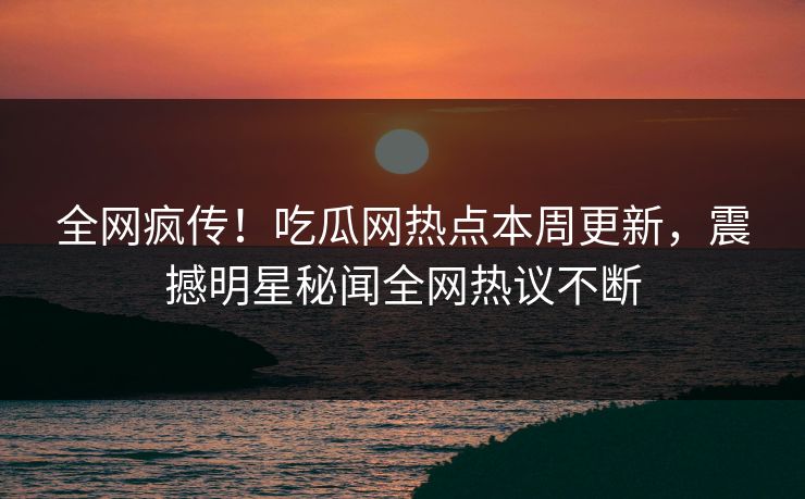 全网疯传！吃瓜网热点本周更新，震撼明星秘闻全网热议不断