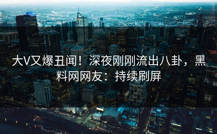 大V又爆丑闻！深夜刚刚流出八卦，黑料网网友：持续刷屏