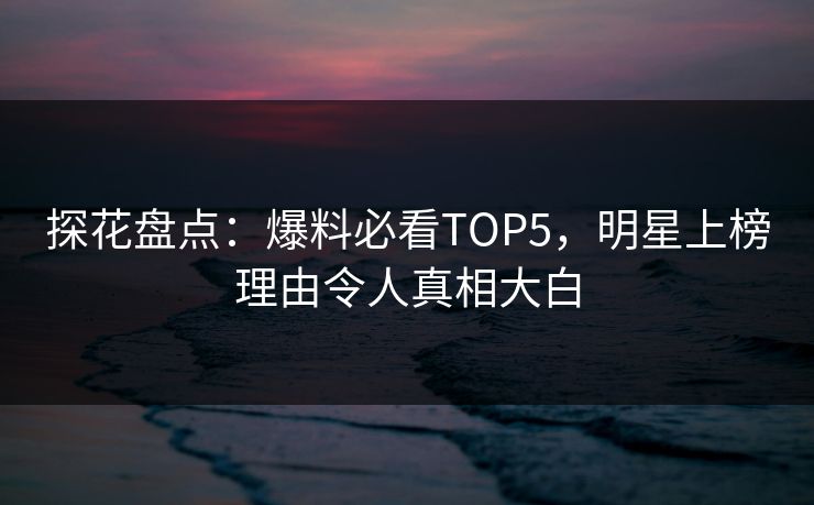 探花盘点：爆料必看TOP5，明星上榜理由令人真相大白