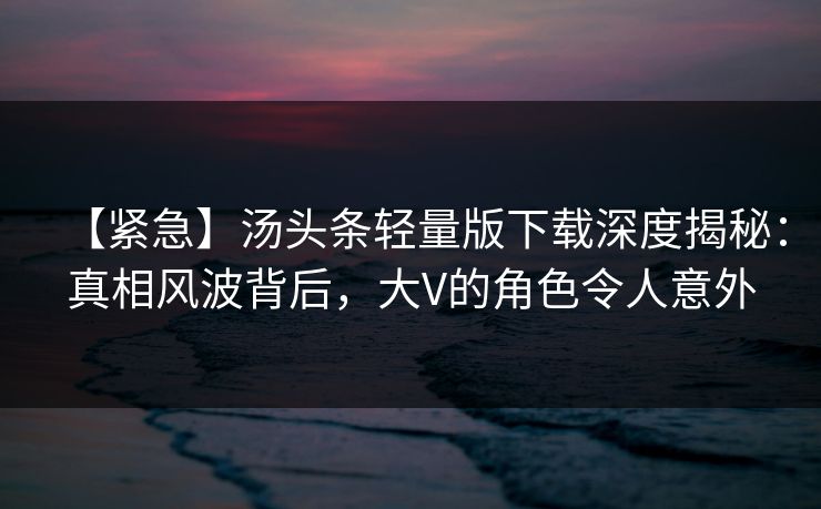 【紧急】汤头条轻量版下载深度揭秘：真相风波背后，大V的角色令人意外