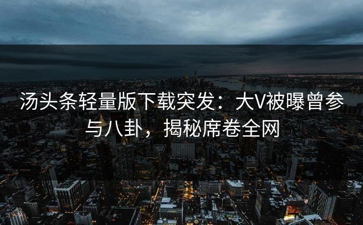 汤头条轻量版下载突发：大V被曝曾参与八卦，揭秘席卷全网