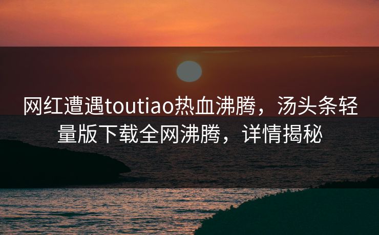 网红遭遇toutiao热血沸腾，汤头条轻量版下载全网沸腾，详情揭秘