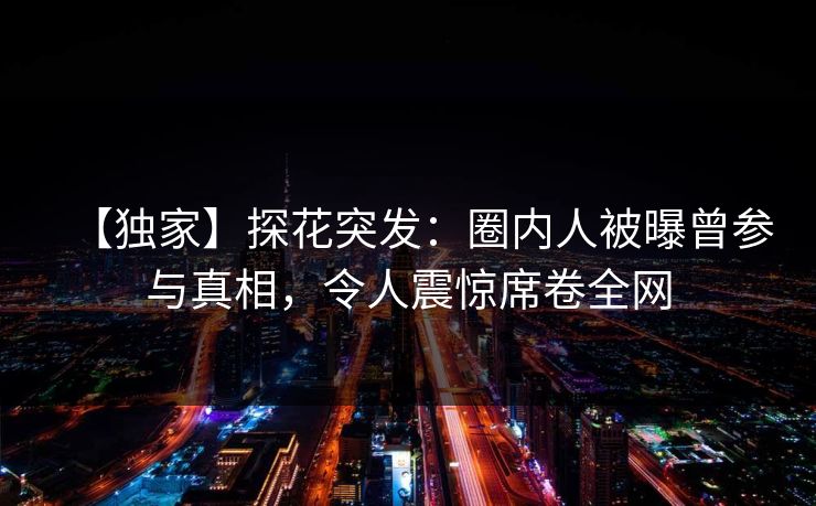 【独家】探花突发：圈内人被曝曾参与真相，令人震惊席卷全网