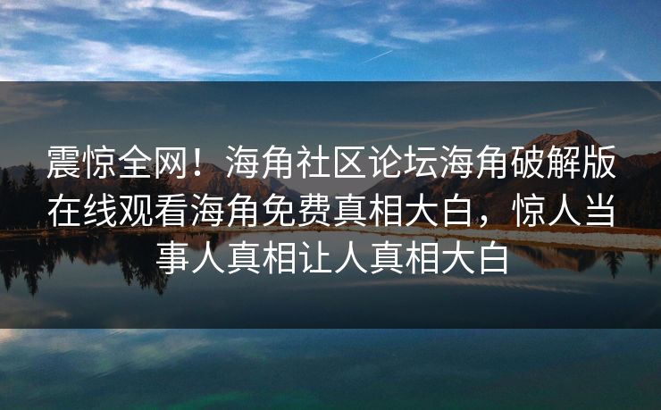 震惊全网！海角社区论坛海角破解版在线观看海角免费真相大白，惊人当事人真相让人真相大白