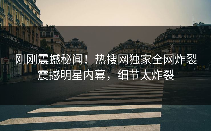 刚刚震撼秘闻！热搜网独家全网炸裂震撼明星内幕，细节太炸裂