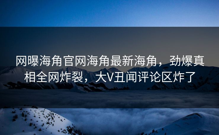 网曝海角官网海角最新海角，劲爆真相全网炸裂，大V丑闻评论区炸了