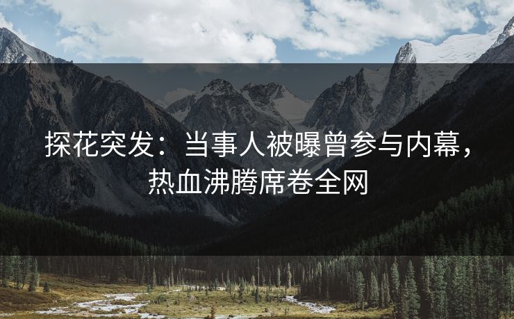 探花突发：当事人被曝曾参与内幕，热血沸腾席卷全网