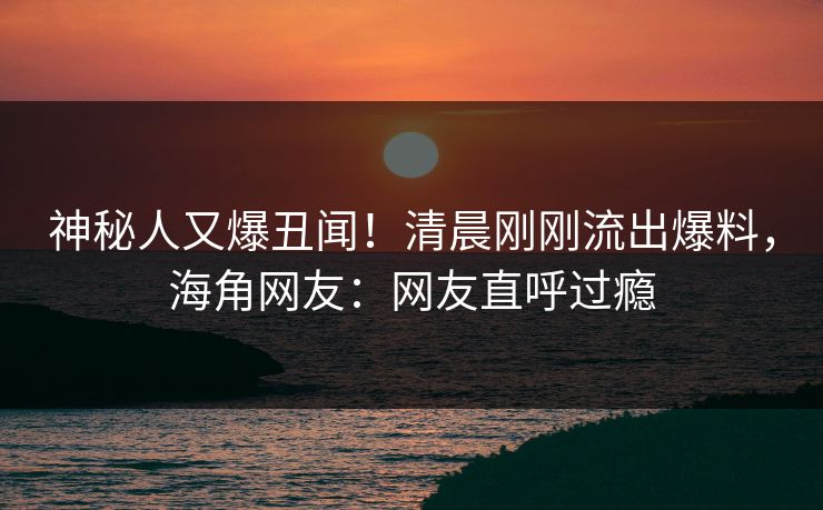 神秘人又爆丑闻！清晨刚刚流出爆料，海角网友：网友直呼过瘾