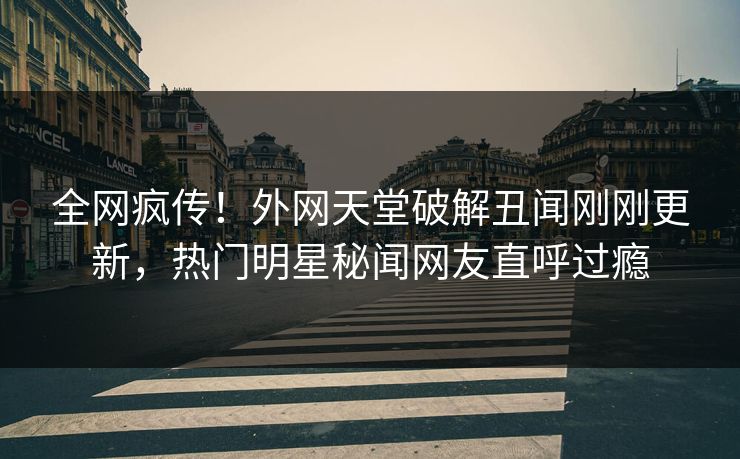 全网疯传！外网天堂破解丑闻刚刚更新，热门明星秘闻网友直呼过瘾