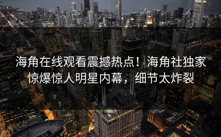 海角在线观看震撼热点！海角社独家惊爆惊人明星内幕，细节太炸裂