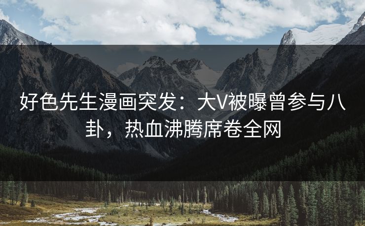 好色先生漫画突发：大V被曝曾参与八卦，热血沸腾席卷全网