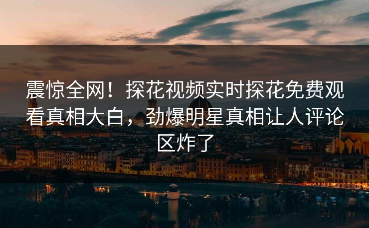 震惊全网！探花视频实时探花免费观看真相大白，劲爆明星真相让人评论区炸了