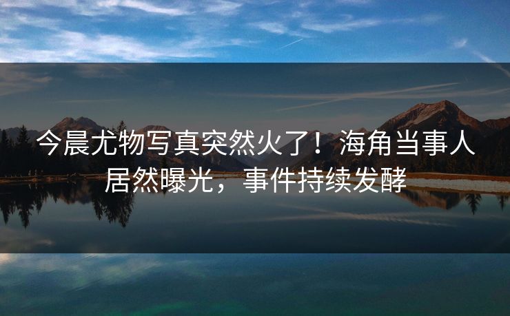 今晨尤物写真突然火了！海角当事人居然曝光，事件持续发酵