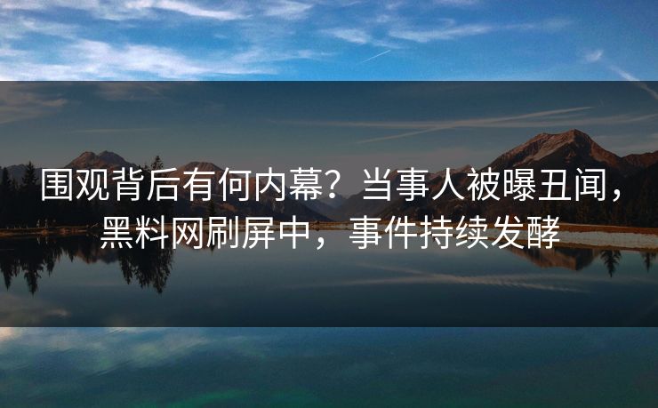 围观背后有何内幕？当事人被曝丑闻，黑料网刷屏中，事件持续发酵