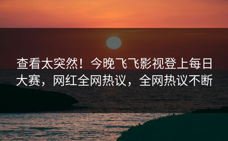 查看太突然！今晚飞飞影视登上每日大赛，网红全网热议，全网热议不断