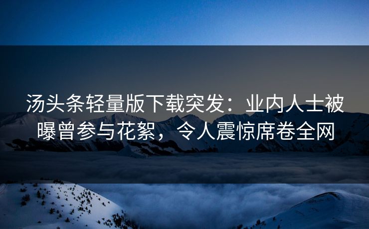 汤头条轻量版下载突发：业内人士被曝曾参与花絮，令人震惊席卷全网