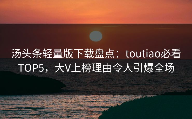 汤头条轻量版下载盘点：toutiao必看TOP5，大V上榜理由令人引爆全场