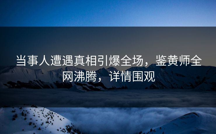 当事人遭遇真相引爆全场，鉴黄师全网沸腾，详情围观