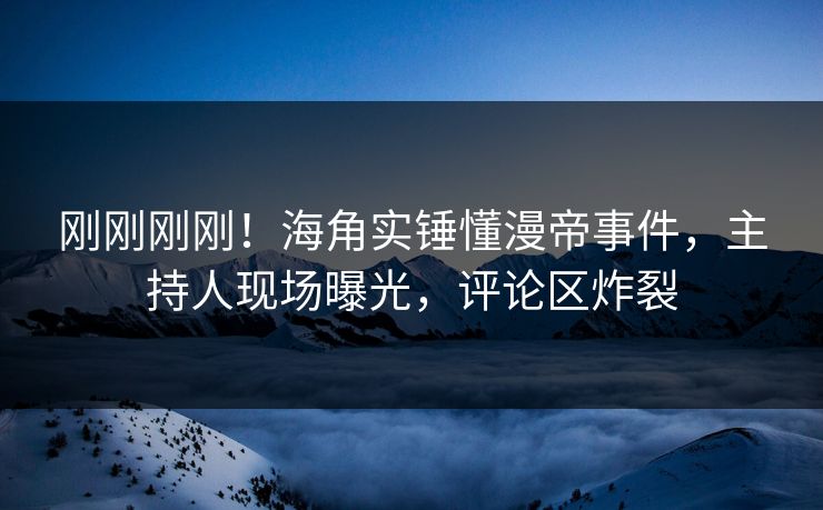 刚刚刚刚！海角实锤懂漫帝事件，主持人现场曝光，评论区炸裂