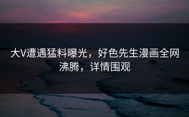 大V遭遇猛料曝光，好色先生漫画全网沸腾，详情围观