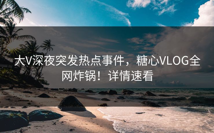 大V深夜突发热点事件，糖心VLOG全网炸锅！详情速看