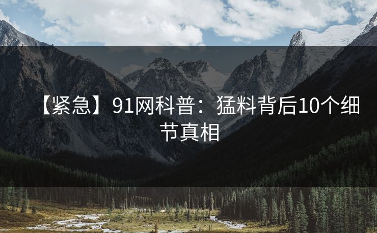 【紧急】91网科普：猛料背后10个细节真相